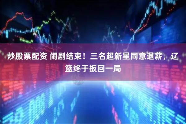 炒股票配资 闹剧结束！三名超新星同意退薪，辽篮终于扳回一局