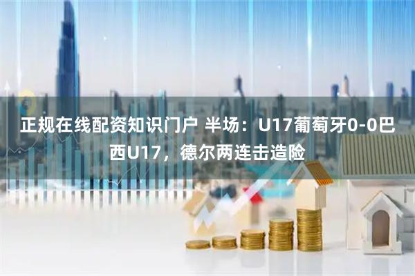 正规在线配资知识门户 半场：U17葡萄牙0-0巴西U17，德尔两连击造险