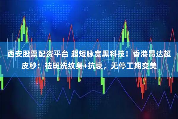 西安股票配资平台 超短脉宽黑科技！香港昂达超皮秒：祛斑洗纹身+抗衰，无停工期变美