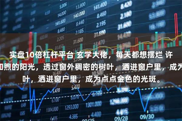 实盘10倍杠杆平台 玄学大佬，每天都想摆烂 许清鸢 A市 清晨，和煦的阳光，透过窗外稠密的树叶，洒进窗户里，成为点点金色的光斑。