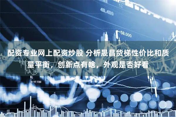 配资专业网上配资炒股 分析晟昌货梯性价比和质量平衡，创新点有啥，外观是否好看