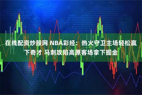 在线配资炒股网 NBA彩经：热火守卫主场轻松赢下奇才 马刺攻陷高原客场拿下掘金