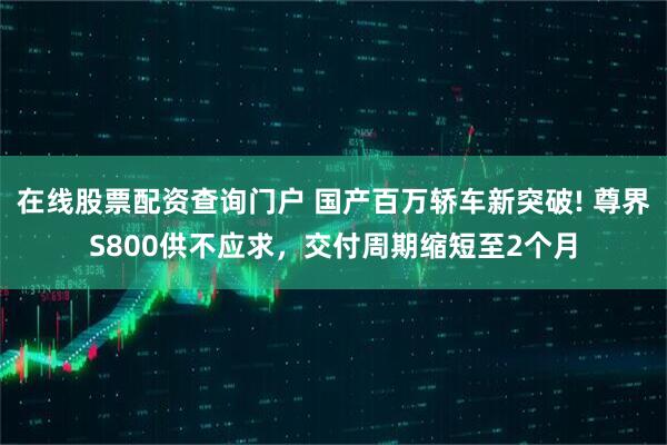 在线股票配资查询门户 国产百万轿车新突破! 尊界S800供不应求，交付周期缩短至2个月
