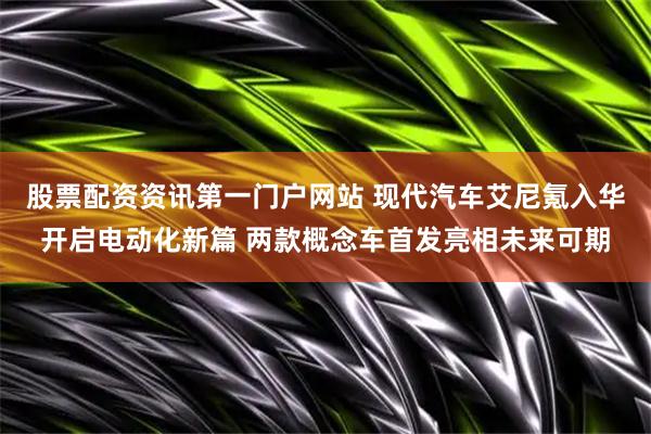 股票配资资讯第一门户网站 现代汽车艾尼氪入华开启电动化新篇 两款概念车首发亮相未来可期