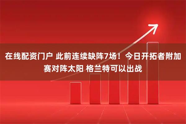 在线配资门户 此前连续缺阵7场！今日开拓者附加赛对阵太阳 格兰特可以出战