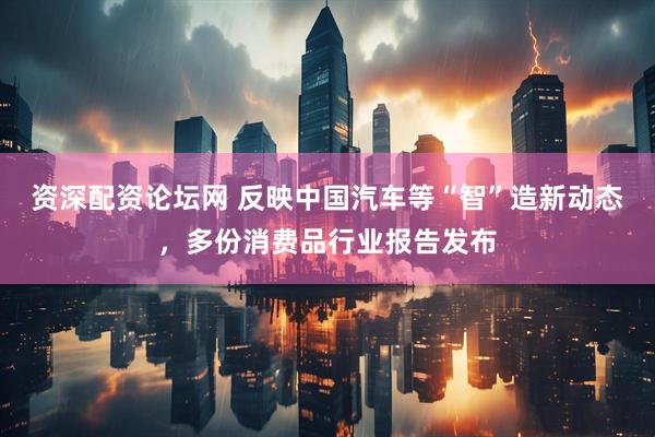 资深配资论坛网 反映中国汽车等“智”造新动态，多份消费品行业报告发布