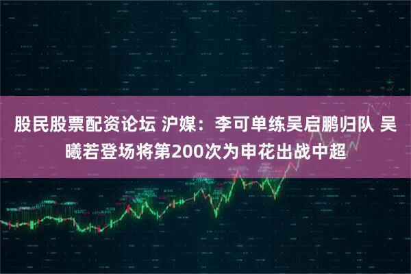 股民股票配资论坛 沪媒:李可单练吴启鹏归队 吴曦若登场将第200次为申花出战中超