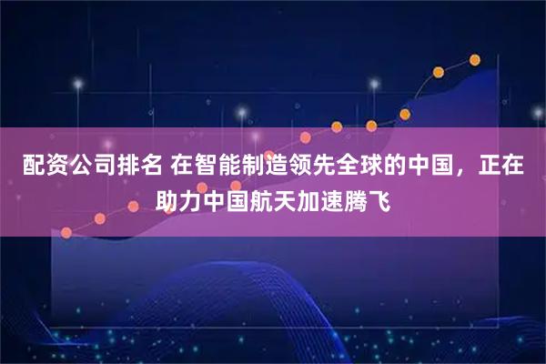 配资公司排名 在智能制造领先全球的中国，正在助力中国航天加速腾飞