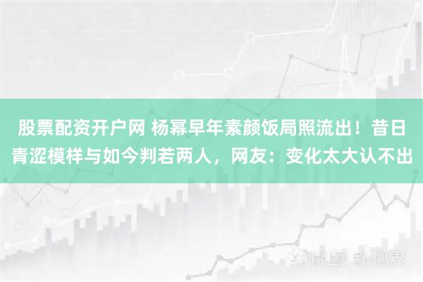股票配资开户网 杨幂早年素颜饭局照流出！昔日青涩模样与如今判若两人，网友：变化太大认不出