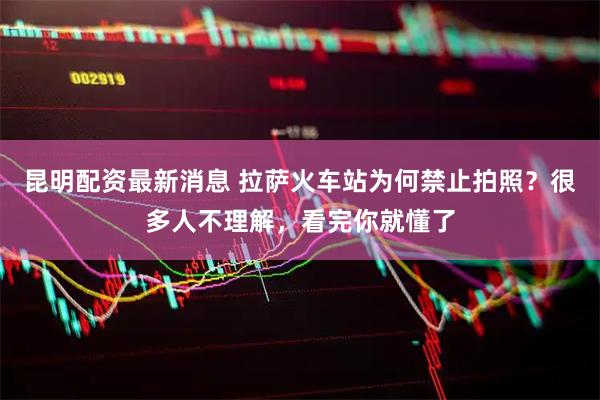 昆明配资最新消息 拉萨火车站为何禁止拍照？很多人不理解，看完你就懂了