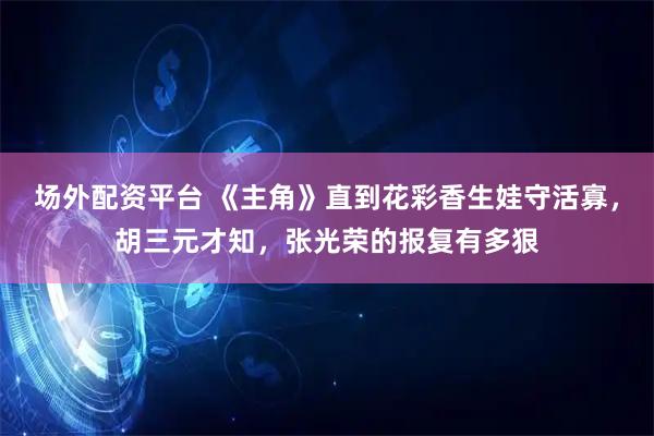 场外配资平台 《主角》直到花彩香生娃守活寡，胡三元才知，张光荣的报复有多狠
