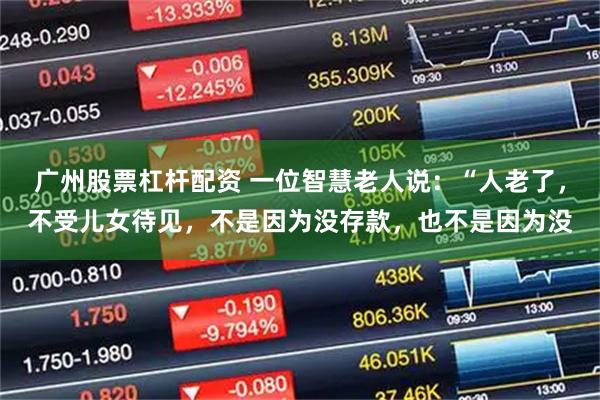 广州股票杠杆配资 一位智慧老人说：“人老了，不受儿女待见，不是因为没存款，也不是因为没