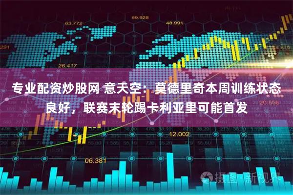 专业配资炒股网 意天空：莫德里奇本周训练状态良好，联赛末轮踢卡利亚里可能首发