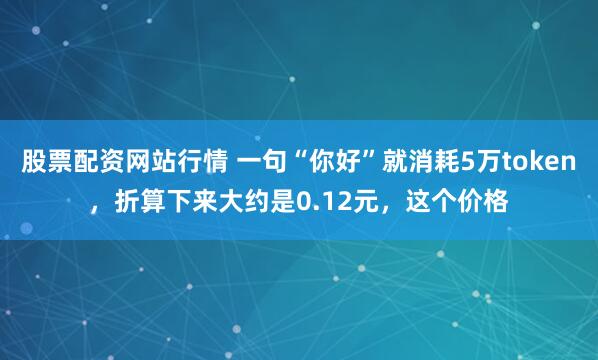 股票配资网站行情 一句“你好”就消耗5万token，折算下来大约是0.12元，这个价格