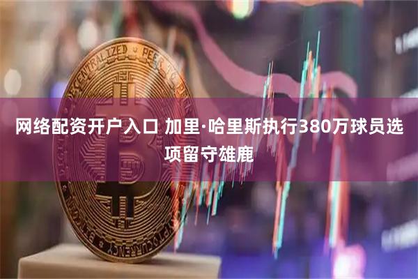网络配资开户入口 加里·哈里斯执行380万球员选项留守雄鹿