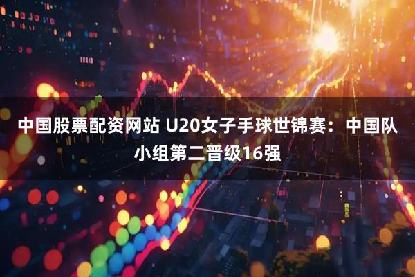 中国股票配资网站 U20女子手球世锦赛：中国队小组第二晋级16强