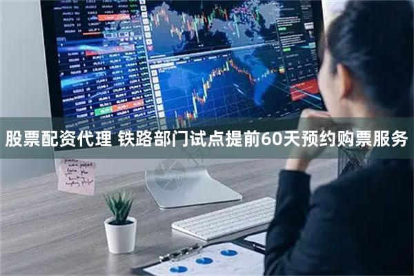股票配资代理 铁路部门试点提前60天预约购票服务
