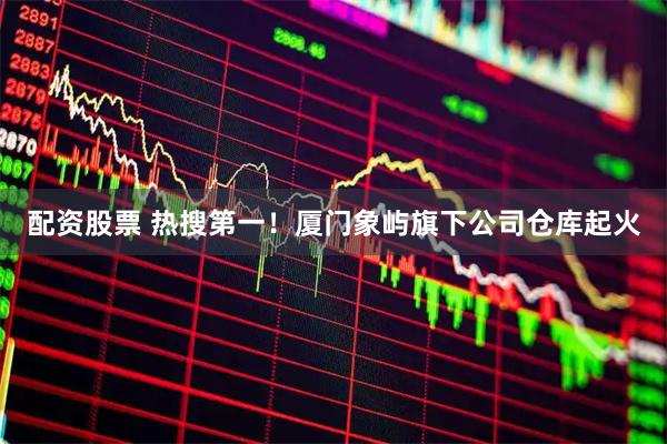 配资股票 热搜第一！厦门象屿旗下公司仓库起火