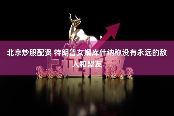 北京炒股配资 特朗普女婿库什纳称没有永远的敌人和盟友